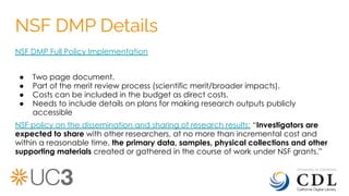 NSF DMP Details
NSF DMP Full Policy Implementation
● Two page document.
● Part of the merit review process (scientific merit/broader impacts).
● Costs can be included in the budget as direct costs.
● Needs to include details on plans for making research outputs publicly
accessible
NSF policy on the dissemination and sharing of research results: “Investigators are
expected to share with other researchers, at no more than incremental cost and
within a reasonable time, the primary data, samples, physical collections and other
supporting materials created or gathered in the course of work under NSF grants.”
 