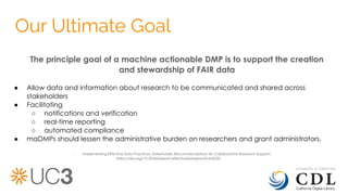 Our Ultimate Goal
The principle goal of a machine actionable DMP is to support the creation
and stewardship of FAIR data
● Allow data and information about research to be communicated and shared across
stakeholders
● Facilitating
○ notifications and verification
○ real-time reporting
○ automated compliance
● maDMPs should lessen the administrative burden on researchers and grant administrators.
- Implementing Effective Data Practices: Stakeholder Recommendations for Collaborative Research Support.
https://doi.org/10.29242/report.effectivedatapractices2020
 