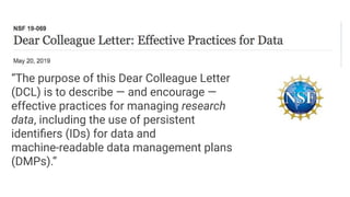 “The purpose of this Dear Colleague Letter
(DCL) is to describe — and encourage —
effective practices for managing research
data, including the use of persistent
identiﬁers (IDs) for data and
machine-readable data management plans
(DMPs).”
 