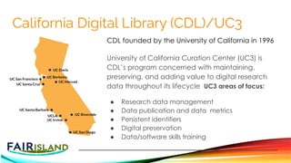 California Digital Library (CDL)/UC3
CDL founded by the University of California in 1996
University of California Curation Center (UC3) is
CDL’s program concerned with maintaining,
preserving, and adding value to digital research
data throughout its lifecycle UC3 areas of focus:
● Research data management
● Data publication and data metrics
● Persistent identifiers
● Digital preservation
● Data/software skills training
 