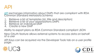 API
API exchanges information about DMPs that are compliant with RDA
Common Standard Metadata Schema
1. Retrieve a list of templates (id, title and description)
2. Retrieve a list of your organizations DMPs
3. Retrieve an individual DMP
4. Create a new DMP
Ability to export plans as RDA Common Standard compliant JSON
New OAuth feature allows external systems to access data on behalf
of a user
API Keys can be acquired via the Developer Tools tab on a user profile
page.
 