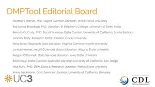 DMPTool Editorial Board
Heather L Barnes, PhD, Digital Curation Librarian, Wake Forest University
Raj Kumar Bhardwaj, PhD, Librarian, St Stephen's College, University of Delhi, India
Renata G. Curty, PhD, Social Sciences Data Curator, University of California, Santa Barbara
Jennifer Doty, Research Data Librarian, Emory University
Nina Exner, Research Data Librarian, Virginia Commonwealth University
Janice Hermer, Health Sciences Liaison Librarian, Arizona State University
Megan O'Donnell, Data Services Librarian, Iowa State University
Reid Otsuji, Data Curation Specialist Librarian University of California, San Diego
Nick Ruhs, PhD, STEM Data & Research Librarian, Florida State University
Anna Sackmann, Data Services Librarian, University of California, Berkeley
 