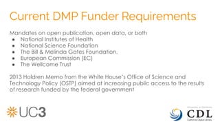 Current DMP Funder Requirements
Mandates on open publication, open data, or both
● National Institutes of Health
● National Science Foundation
● The Bill & Melinda Gates Foundation,
● European Commission (EC)
● The Wellcome Trust
2013 Holdren Memo from the White House’s Office of Science and
Technology Policy (OSTP) aimed at increasing public access to the results
of research funded by the federal government
 