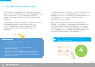 2.2. Estratégia e Metodologia de Ação
A Estratégia e Metodologia de Ação dizem respeito,
respectivamente à forma como as avaliações de risco
serão conduzidas e quais os métodos técnicos
analíticos que serão utilizados como parâmetro de
referência.
A Estratégia portanto, contempla os meios que serão
utilizados para todo o processo de coleta de
informações, identificação e análise dos riscos
existentes. Essa estratégia pode abranger por
exemplo:
A Metodologia de Ação possui ligação direta com as
avaliações quantitativas dos agentes de risco
identificados, e deve informar quais serão os métodos
e critérios técnicos analíticos utilizados para o
monitoramento ambiental.
Estes critérios e métodos encontram-se descritos
através dos Anexos da Norma Regulamentadora NR
15 - Atividades e Operações Insalubres, e, também,
através das Normas de Higiene Ocupacional [NHO],
da Fundação Jorge Duprat Figueiredo de Segurança
e Medicina do Trabalho [FUNDACENTRO].
Metodologia PODE
contemplar:
• Entrevistas estruturadas com os empregados;
• Inspeções de campo;
• Reuniões de análise de dados;
• Aplicação de formulários de Análise de Riscos para cada
função e/ou Grupo Homogêneo de Exposição [GHE];
• Avaliação quantitativa dos Agentes de Risco identificados;
• Medidas de controle;
Clique aqui para acessar e baixar as NHO
www.fundacentro.gov.br
VAMOS
dividir
esta etapa
em
4subtópicos
www.praevenire.com.br
Praevenire | Transformando segurança em resultados
08
 