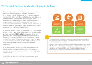 2.3. Formas de Registro, Manutenção e Divulgação dos Dados
Este item deve descrever a forma como os dados
técnicos e administrativos gerados pelo PPRA
[documento base, análises de risco, levantamentos
ambientais, etc.] estarão registrados, ou seja, como os
mesmos serão formalmente evidenciados pela
empresa. Os dados devem obrigatoriamente estar
registrados em meio físico, pois devem conter
comprovantes formais de sua elaboração e análise. O
registro em meio eletrônico pode ser executado pela
empresa em caráter complementar.
Conforme o item 9.3.8.2, os dados relacionados a todo
o escopo do PPRA devem ser mantidos pela empresa
por um prazo de 20 [vinte] anos, ou seja, deve ser
prevista uma forma eficaz e rastreável de manter o
Programa e seus dados. Portanto, a empresa deve
estabelecer sistemática que garanta a manutenção
dos dados por este período. No PPRA, basta que seja
indicada a forma como tal manutenção será
realizada.
É aconselhável a elaboração de uma tabela que
correlacione os registros existentes e como serão
executadas as formas de manutenção e divulgação
das mesmas.
Fique atento aos itens mínimos estabelecidos pela
norma.
Tempo Mínimo
de Retenção
Forma de
Manutenção
Forma de
Divulgação
20
anos
Arquivamento
em meio físico e
digital pela
própria
empresa
Reuniões,
Apresentações,
Diálogos
Setoriais, etc.
A Divulgação dos Dados compreende como as informações geradas pelo
Programa serão comunicadas às partes interessadas, como empregados,
supervisores, gerentes e outros.
Os meios mais comuns incluem reuniões e apresentações específicas, onde
são discutidos os dados junto a empregados e gestores. É necessário prever
obrigatoriamente a divulgação e discussão junto à Comissão Interna de
Prevenção de Acidentes [CIPA], mas podemos inserir este item no
Cronograma do Programa, conforme modelo apresentado no item 2.1
deste e-book.
www.praevenire.com.br
Praevenire | Transformando segurança em resultados
17
 