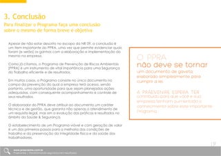 3. Conclusão
Para finalizar o Programa faça uma conclusão
sobre o mesmo de forma breve e objetiva
Apesar de não estar descrito no escopo da NR 09, a conclusão é
um item importante do PPRA, uma vez que permite evidenciar quais
foram [e serão] os ganhos com a elaboração e implementação do
mesmo na empresa.
Como já citamos, o Programa de Prevenção de Riscos Ambientais
[PPRA] é um instrumento de vital importância para uma Segurança
do Trabalho eficiente e de resultados.
Em muitos casos, o Programa consiste no único documento no
campo da prevenção do qual a empresa terá acesso, sendo
portanto, uma oportunidade para que sejam planejadas ações
adequadas, com consequente acompanhamento e controle de
seus resultados.
O elaborador do PPRA deve atribuir ao documento um caráter
técnico e de gestão, que garanta não apenas o atendimento de
um requisito legal, mas sim a evolução das práticas e resultados no
âmbito da Saúde & Segurança.
O estabelecimento de um Programa viável e com geração de valor
é um dos primeiros passos para a melhoria das condições de
trabalho e da preservação da integridade física e da saúde dos
trabalhadores.
antes do atendimento aos itens técnicos da Norma, é aconselhável que
sejam inseridos itens de suporte, que visam garantir rastreabilidade e
formalidade ao documento. São itens simples, mas que conferem maior
credibilidade ao documento, como por exemplo:
O PPRA
não deve se tornar
um documento de gaveta,
elaborado simplesmente para
cumprir a lei.
A Praevenire espera ter
contribuído para que você e sua
empresa tenham aumentado o
conhecimento sobre este importante
Programa.
www.praevenire.com.br
Praevenire | Transformando segurança em resultados
19
 