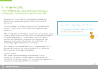 4. PraevPronto
PraevPronto? O que é isso? Arquivos prontos para
um completo Gerenciamento da Rotina em S&S...
A PraevPronto é uma série da Praevenire que disponibiliza
documentos relacionados às rotinas da área de Saúde &
Segurança.
Este documentos são mapeados com base na dificuldade de
acesso a conteúdo técnico de alta qualidade em Saúde &
Segurança.
A Praevenire seleciona temáticas específicas e assuntos que fazem
parte do gerenciamento da rotina de nossa área para em seguida,
planejar e desenvolver os conteúdos de forma a viabilizar a
atuação dos profissionais e empresas com materiais de alta
qualidade técnica, visual, funcional e acima de tudo, com
potencial para gerar resultados de curto prazo.
Nosso portfólio de conteúdo é atualizado semanalmente, sendo
que também atuamos sob demandas específicas de clientes,
desenvolvendo soluções parametrizadas.
E quanto custa?
Bom, esta é outra preocupação da Praevenire, que visa
proporcionar acesso ao conteúdo para o maior número de
profissionais e empresas, desta forma, todos os materiais possuem
baixo custo de aquisição. Confira em nosso site.
antes do atendimento aos itens técnicos da Norma, é aconselhável que
sejam inseridos itens de suporte, que visam garantir rastreabilidade e
formalidade ao documento. São itens simples, mas que conferem maior
credibilidade ao documento, como por exemplo:
Acesse agora mesmo
www.praevenire.com.br
esse é nosso portal de conteúdo
www.praevenire.com.br
Praevenire | Transformando segurança em resultados
20
 