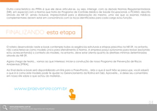 Outra característica do PPRA é que ele deve articular-se, ou seja, interagir, com as demais Normas Regulamentadoras
[NR], em especial com a Norma que trata do Programa de Controle Médico de Saúde Ocupacional, o PCMSO, descrito
através da NR 07, sendo inclusive, imprescindível para a elaboração do mesmo, uma vez que os exames médicos
complementares devem estar em consonância com os riscos identificados para cada cargo e/ou função.
O roteiro desenvolvido neste e-book contempla todas as exigências estruturais e etapas prescritas na NR 09, no entanto,
não caracteriza-se como modelo único para atendimento à Norma. A empresa possui autonomia para revisar [excluindo
e/ou acrescentando] o contexto do modelo, no entanto, deve estar atenta quanto às diretrizes mínimas determinadas
através da NR 09.
Agora chega de teoria... vamos ao que interessa: iniciar a construção de nosso Programa de Prevenção de Riscos
Ambientais [PPRA].
Ao final deste e-book será disponibilizado um link para a PraevPronto... Más o que é isso? Não se preocupe, você saberá
o que é e como este modelo pode te ajudar no Gerenciamento da Rotina em S&S. Aproveite... e deixe seu comentário
em nosso site sobre o que achou do material...
FINALIZANDO esta etapa
www.praevenire.com.br
www.praevenire.com.br
Praevenire | Transformando segurança em resultados
03
 