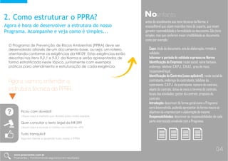 2. Como estruturar o PPRA?
Agora é hora de desenvolver a estrutura do nosso
Programa. Acompanhe e veja como é simples...
O Programa de Prevenção de Riscos Ambientais [PPRA] deve ser
desenvolvido através de um documento-base, ou seja, um roteiro,
orientando conforme as exigências da NR 09. Estas exigências estão
descritas nos itens 9.2.1 e 9.3.1 da Norma e serão apresentados de
forma estratificada neste tópico, juntamente com exemplos
práticos para atendimento e estruturação de cada exigência.
Noentanto
antes do atendimento aos itens técnicos da Norma, é
aconselhável que sejam inseridos itens de suporte, que visam
garantir rastreabilidade e formalidade ao documento. São itens
simples, mas que conferem maior credibilidade ao documento,
como por exemplo:
Capa: título do documento, ano de elaboração, revisão e
validade;
Informar o período de validade expresso na Norma
Identificação da Empresa: razão social, nome fantasia,
endereço, telefone, C.N.P.J., C.N.A.E., grau de risco,
responsável legal;
Identificação do Contrato [caso aplicável]: razão social da
contratante, endereço da contratante, telefone da
contratante, C.N.P.J. da contratante, número do contrato,
objeto do contrato, datas de início e término do contrato,
locais das atividades, gestor do contrato, preposto do
contrato;
Introdução: descrever de forma geral como o Programa
será desenvolvido, podendo apresentar de forma macro os
objetivos da empresa com a elaboração do mesmo.
Responsabilidades: descrever as responsabilidades de cada
parte interessada envolvida com o Programa;
Agora, vamos entender a
estrutura técnica do PPRA...
Ficou com dúvida?
clique aqui e manda sua dúvida para nossa equipe
Quer consultar o texto legal da NR 09?
clique aqui e acesse a norma via portal do MTE
Tudo tranquilo?
Siga em frente e aprenda tudo sobre o PPRA
www.praevenire.com.br
Praevenire | Transformando segurança em resultados
04
 