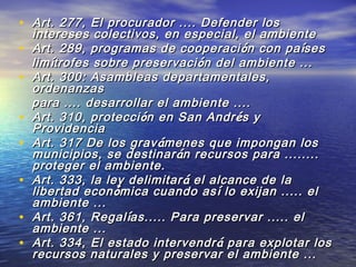 • Art. 277, El procurador .... Defender losArt. 277, El procurador .... Defender los
intereses colectivos, en especial, el ambienteintereses colectivos, en especial, el ambiente
• Art. 289, programas de cooperaciArt. 289, programas de cooperaci óón con pan con paíísesses
limlimíítrofes sobre preservacitrofes sobre preservaci óón del ambiente ...n del ambiente ...
• Art. 300: Asambleas departamentales,Art. 300: Asambleas departamentales,
ordenanzasordenanzas
para .... desarrollar el ambiente ....para .... desarrollar el ambiente ....
• Art. 310, protecciArt. 310, proteccióón en San Andrn en San Andréés ys y
ProvidenciaProvidencia
• Art. 317 De los gravArt. 317 De los graváámenes que impongan losmenes que impongan los
municipios, se destinarmunicipios, se destinar áán recursos para ........n recursos para ........
proteger el ambiente.proteger el ambiente.
• Art. 333, la ley delimitarArt. 333, la ley delimitar áá el alcance de lael alcance de la
libertad econlibertad econóómica cuando asmica cuando asíí lo exijan ..... ello exijan ..... el
ambiente ...ambiente ...
• Art. 361, RegalArt. 361, Regalíías..... Para preservar ..... elas..... Para preservar ..... el
ambiente ...ambiente ...
• Art. 334, El estado intervendrArt. 334, El estado intervendr áá para explotar lospara explotar los
recursos naturales y preservar el ambiente ...recursos naturales y preservar el ambiente ...
 