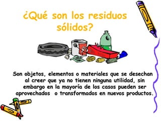 ¿Qué son los residuos
sólidos?
Son objetos, elementos o materiales que se desechanSon objetos, elementos o materiales que se desechan
al creer que ya no tienen ninguna utilidad, sinal creer que ya no tienen ninguna utilidad, sin
embargo en la mayoría de los casos pueden serembargo en la mayoría de los casos pueden ser
aprovechados o transformados en nuevos productos.aprovechados o transformados en nuevos productos.
 