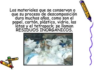 Los materiales que se conservan oLos materiales que se conservan o
que su proceso de descomposiciónque su proceso de descomposición
dura muchos años, como son eldura muchos años, como son el
papel, cartón, plástico, vidrio, laspapel, cartón, plástico, vidrio, las
latas y el tetrapack; se llamanlatas y el tetrapack; se llaman
RESIDUOS INORGÁNICOS.RESIDUOS INORGÁNICOS.
 