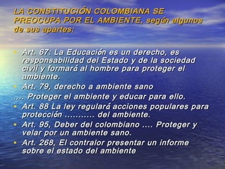 LA CONSTITUCILA CONSTITUCIÓÓN COLOMBIANA SEN COLOMBIANA SE
PREOCUPA POR EL AMBIENTE, segPREOCUPA POR EL AMBIENTE, seg úún algunosn algunos
de sus apartes:de sus apartes:
• Art. 67: La EducaciArt. 67: La Educaci óón es un derecho, esn es un derecho, es
responsabilidad del Estado y de la sociedadresponsabilidad del Estado y de la sociedad
civil y formarcivil y formar áá al hombre para proteger elal hombre para proteger el
ambiente.ambiente.
• Art. 79, derecho a ambiente sanoArt. 79, derecho a ambiente sano
.... Proteger el ambiente y educar para ello..... Proteger el ambiente y educar para ello.
• Art. 88 La ley regularArt. 88 La ley regular áá acciones populares paraacciones populares para
protecciproteccióón ........... del ambiente.n ........... del ambiente.
• Art. 95, Deber del colombiano .... Proteger yArt. 95, Deber del colombiano .... Proteger y
velar por un ambiente sano.velar por un ambiente sano.
• Art. 268, El contralor presentar un informeArt. 268, El contralor presentar un informe
sobre el estado del ambientesobre el estado del ambiente
 