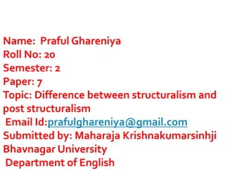 Name: Praful Ghareniya
Roll No: 20
Semester: 2
Paper: 7
Topic: Difference between structuralism and
post structuralism
Email Id:prafulghareniya@gmail.com
Submitted by: Maharaja Krishnakumarsinhji
Bhavnagar University
Department of English
 