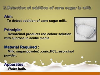 Aim:Aim:
To detect addition of cane sugar milk.To detect addition of cane sugar milk.
Principle:Principle:
Resorcinol products red colour solutionResorcinol products red colour solution
with sucrose in acidic mediawith sucrose in acidic media
Material Required :Material Required :
Milk, sugar(powder) ,conc.HCL,resorcinolMilk, sugar(powder) ,conc.HCL,resorcinol
powder.powder.
Apparatus:Apparatus:
Water bath.Water bath.
 