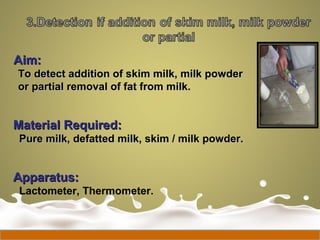 Aim:Aim:
To detect addition of skim milk, milk powderTo detect addition of skim milk, milk powder
or partial removal of fat from milk.or partial removal of fat from milk.
Material Required:Material Required:
Pure milk, defatted milk, skim / milk powder.Pure milk, defatted milk, skim / milk powder.
Apparatus:Apparatus:
Lactometer, Thermometer.
 
