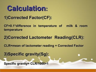 CalculationCalculation::
1)Corrected Factor(CF):1)Corrected Factor(CF):
CF=0.1*difference in temperature of milk & roomCF=0.1*difference in temperature of milk & room
temperaturetemperature
2)Corrected Lactometer Reading(CLR):2)Corrected Lactometer Reading(CLR):
CLR=mean of lactometer reading + Corrected FactorCLR=mean of lactometer reading + Corrected Factor
3)Specific gravity(Sg):3)Specific gravity(Sg):
Specific gravity= CLR/1000+1Specific gravity= CLR/1000+1
 