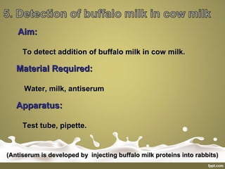 Aim:Aim:
To detect addition of buffalo milk in cow milk.To detect addition of buffalo milk in cow milk.
Material Required:Material Required:
Water, milk, antiserumWater, milk, antiserum
Apparatus:Apparatus:
Test tube, pipette.Test tube, pipette.
(Antiserum is developed by injecting buffalo milk proteins into rabbits)(Antiserum is developed by injecting buffalo milk proteins into rabbits)
 