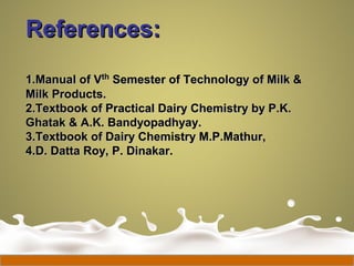References:References:
1.1.Manual of VManual of Vthth
Semester of Technology of Milk &Semester of Technology of Milk &
Milk Products.Milk Products.
2.2.Textbook of Practical Dairy Chemistry by P.K.Textbook of Practical Dairy Chemistry by P.K.
Ghatak & A.K. Bandyopadhyay.Ghatak & A.K. Bandyopadhyay.
3.3.Textbook of Dairy Chemistry M.P.Mathur,Textbook of Dairy Chemistry M.P.Mathur,
4.4.D. Datta Roy, P. Dinakar.D. Datta Roy, P. Dinakar.
 