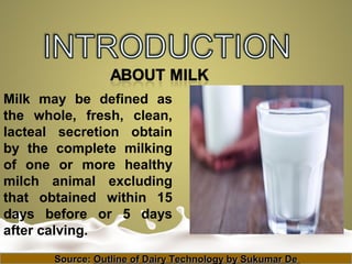 Milk may be defined as
the whole, fresh, clean,
lacteal secretion obtain
by the complete milking
of one or more healthy
milch animal excluding
that obtained within 15
days before or 5 days
after calving.
Source:Source: Outline of Dairy Technology by Sukumar DeOutline of Dairy Technology by Sukumar De
 