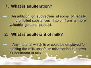 1. What is adulteration?
An addition or subtraction of some of legallyAn addition or subtraction of some of legally
prohibited substances into or from a moreprohibited substances into or from a more
valuable genuine product.valuable genuine product.
2. What is adulterant of milk?
Any material which is or could be employed forAny material which is or could be employed for
making the milk unsafe or misbranded is knownmaking the milk unsafe or misbranded is known
as adulterant of milk.as adulterant of milk.
 