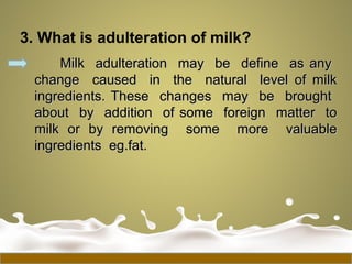 3. What is adulteration of milk?
Milk adulteration may be define as anyMilk adulteration may be define as any
change caused in the natural level of milkchange caused in the natural level of milk
ingredients. These changes may be broughtingredients. These changes may be brought
about by addition of some foreign matter toabout by addition of some foreign matter to
milk or by removing some more valuablemilk or by removing some more valuable
ingredients eg.fat.ingredients eg.fat.
 