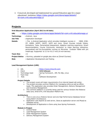 • Conceived, developed and implemented two ground Education apps for a major
educational institution: https://play.google.com/store/apps/details?
id=com.vriti.educationapp.ui
Projects
Vriti Education Application (April 2012 to till date)
URL : https://play.google.com/store/apps/details?id=com.vriti.educationapp.ui
Technology : Android , Java
Job Title : Application Developer
Details : This is Android Application which provides Intelligent courses in CBSE, ICSE,
IIT, AIEEE, AIPMT, CACPT, GATE and more. Smart Courses include Videos,
Animations, Tests, Personalized Assessment, Adaptive Learning experience, Smart
Recommendation, Course Community interaction to make learning interactive,
personalized and fun.Successfully running on Micromax Funbook Tablet with pre
install app. Supported to 2.3 to 4.0 (7 inch,10 inch devices)
Team Size : 6
Project Status : Running ,uploaded on google play store as (Smart Courses)
Role : Application Development and Testing
Lead Management System (LMS)
• URL : https://www.lmsvriti.com
• Client : Vriti Infocom
• Technology Used : Spring Framework , JSP, My SQL, Linux
• Team Size : 8
• Role : Software Development
Project Details
• This project covers all major requirements of an internet based call-center.
• This project provides common Platform for managing online as well as offline
leads. This application also provides Order Management, Delivery Management
and Inventory Management.
• This common platform is currently being used for various Vendors like Reliance
Data card, Airtel DTH, Vriti Education Platform etc.
Architecture
• There is one Linux (Fedora) Server and one High Performance Database Server
Using RAID-5 Architecture.
• Application uses Apache as web server, Jboss as application server and Mysql as
Database server.
• Development of Application is Done using Java Spring Framework.
Module in Project
• Control Panel
• Lead Management System
• Order Management System
• Delivery Management System
 
