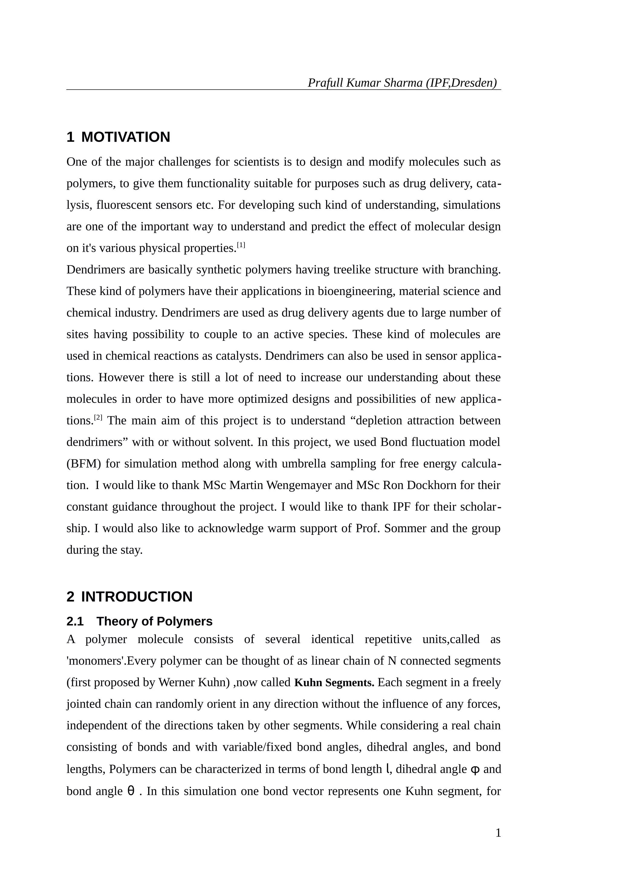 Prafull Kumar Sharma (IPF,Dresden)
1 MOTIVATION
One of the major challenges for scientists is to design and modify molecules such as
polymers, to give them functionality suitable for purposes such as drug delivery, cata-
lysis, fluorescent sensors etc. For developing such kind of understanding, simulations
are one of the important way to understand and predict the effect of molecular design
on it's various physical properties.[1]
Dendrimers are basically synthetic polymers having treelike structure with branching.
These kind of polymers have their applications in bioengineering, material science and
chemical industry. Dendrimers are used as drug delivery agents due to large number of
sites having possibility to couple to an active species. These kind of molecules are
used in chemical reactions as catalysts. Dendrimers can also be used in sensor applica-
tions. However there is still a lot of need to increase our understanding about these
molecules in order to have more optimized designs and possibilities of new applica-
tions.[2]
The main aim of this project is to understand “depletion attraction between
dendrimers” with or without solvent. In this project, we used Bond fluctuation model
(BFM) for simulation method along with umbrella sampling for free energy calcula-
tion. I would like to thank MSc Martin Wengemayer and MSc Ron Dockhorn for their
constant guidance throughout the project. I would like to thank IPF for their scholar-
ship. I would also like to acknowledge warm support of Prof. Sommer and the group
during the stay.
2 INTRODUCTION
2.1 Theory of Polymers
A polymer molecule consists of several identical repetitive units,called as
'monomers'.Every polymer can be thought of as linear chain of N connected segments
(first proposed by Werner Kuhn) ,now called Kuhn Segments. Each segment in a freely
jointed chain can randomly orient in any direction without the influence of any forces,
independent of the directions taken by other segments. While considering a real chain
consisting of bonds and with variable/fixed bond angles, dihedral angles, and bond
lengths, Polymers can be characterized in terms of bond length l, dihedral angle φ and
bond angle θ . In this simulation one bond vector represents one Kuhn segment, for
1
 