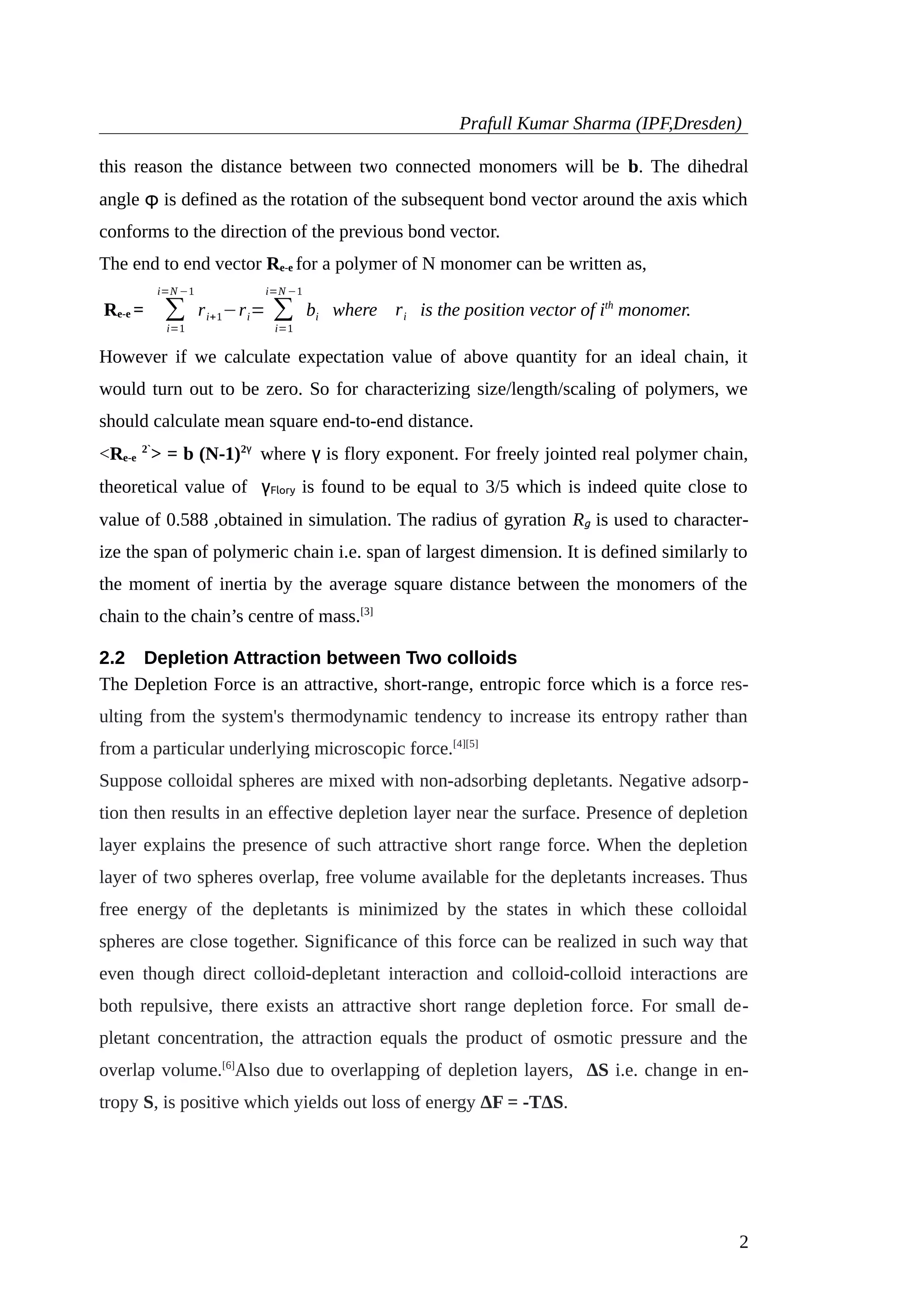 Prafull Kumar Sharma (IPF,Dresden)
this reason the distance between two connected monomers will be b. The dihedral
angle φ is defined as the rotation of the subsequent bond vector around the axis which
conforms to the direction of the previous bond vector.
The end to end vector Re-e for a polymer of N monomer can be written as,
Re-e = ∑
i=1
i=N −1
ri+1−ri= ∑
i=1
i=N −1
bi where ri is the position vector of ith
monomer.
However if we calculate expectation value of above quantity for an ideal chain, it
would turn out to be zero. So for characterizing size/length/scaling of polymers, we
should calculate mean square end-to-end distance.
<Re-e
2`
> = b (N-1)2γ
where γ is flory exponent. For freely jointed real polymer chain,
theoretical value of γFlory is found to be equal to 3/5 which is indeed quite close to
value of 0.588 ,obtained in simulation. The radius of gyration Rg is used to character-
ize the span of polymeric chain i.e. span of largest dimension. It is defined similarly to
the moment of inertia by the average square distance between the monomers of the
chain to the chain’s centre of mass.[3]
2.2 Depletion Attraction between Two colloids
The Depletion Force is an attractive, short-range, entropic force which is a force res-
ulting from the system's thermodynamic tendency to increase its entropy rather than
from a particular underlying microscopic force.[4][5]
Suppose colloidal spheres are mixed with non-adsorbing depletants. Negative adsorp-
tion then results in an effective depletion layer near the surface. Presence of depletion
layer explains the presence of such attractive short range force. When the depletion
layer of two spheres overlap, free volume available for the depletants increases. Thus
free energy of the depletants is minimized by the states in which these colloidal
spheres are close together. Significance of this force can be realized in such way that
even though direct colloid-depletant interaction and colloid-colloid interactions are
both repulsive, there exists an attractive short range depletion force. For small de-
pletant concentration, the attraction equals the product of osmotic pressure and the
overlap volume.[6]
Also due to overlapping of depletion layers, ΔS i.e. change in en-
tropy S, is positive which yields out loss of energy ΔF = -TΔS.
2
 