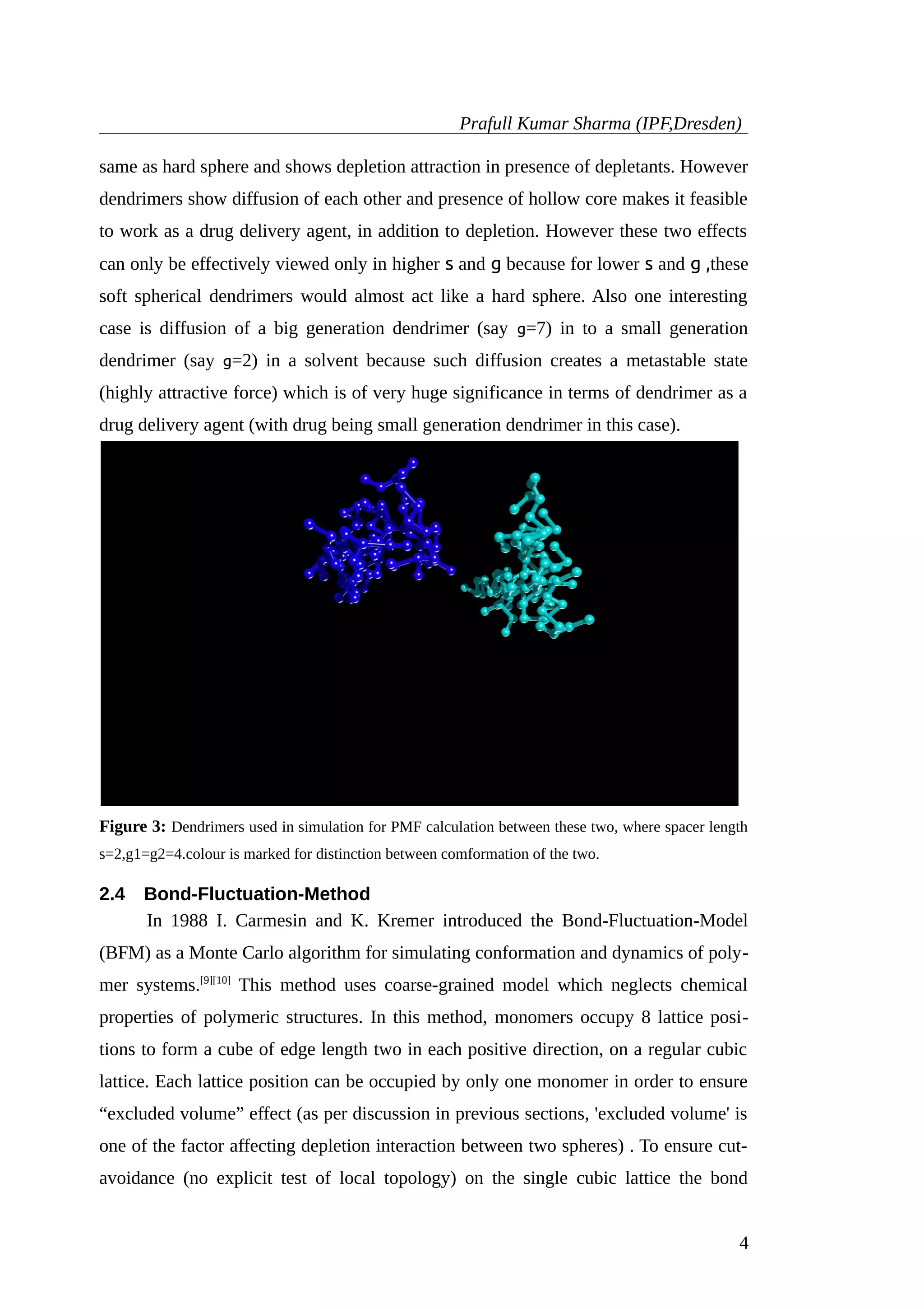Prafull Kumar Sharma (IPF,Dresden)
same as hard sphere and shows depletion attraction in presence of depletants. However
dendrimers show diffusion of each other and presence of hollow core makes it feasible
to work as a drug delivery agent, in addition to depletion. However these two effects
can only be effectively viewed only in higher s and g because for lower s and g ,these
soft spherical dendrimers would almost act like a hard sphere. Also one interesting
case is diffusion of a big generation dendrimer (say g=7) in to a small generation
dendrimer (say g=2) in a solvent because such diffusion creates a metastable state
(highly attractive force) which is of very huge significance in terms of dendrimer as a
drug delivery agent (with drug being small generation dendrimer in this case).
Figure 3: Dendrimers used in simulation for PMF calculation between these two, where spacer length
s=2,g1=g2=4.colour is marked for distinction between comformation of the two.
2.4 Bond-Fluctuation-Method
In 1988 I. Carmesin and K. Kremer introduced the Bond-Fluctuation-Model
(BFM) as a Monte Carlo algorithm for simulating conformation and dynamics of poly-
mer systems.[9][10]
This method uses coarse-grained model which neglects chemical
properties of polymeric structures. In this method, monomers occupy 8 lattice posi-
tions to form a cube of edge length two in each positive direction, on a regular cubic
lattice. Each lattice position can be occupied by only one monomer in order to ensure
“excluded volume” effect (as per discussion in previous sections, 'excluded volume' is
one of the factor affecting depletion interaction between two spheres) . To ensure cut-
avoidance (no explicit test of local topology) on the single cubic lattice the bond
4
 