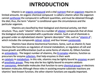 INTRODUCTION 
Vitamin is an organic compound and a vital nutrient that an organism requires in 
limited amounts. An organic chemical compound is called a vitamin when the organism 
cannot synthesize the compound in sufficient quantities, and must be obtained through 
the diet; thus, the term "vitamin" is conditional upon the circumstances and the 
particular organism. 
Vitamins are classified by their biological and chemical activity, not their 
structure. Thus, each "vitamin" refers to a number of vitamer compounds that all show 
the biological activity associated with a particular vitamin. Such a set of chemicals is 
grouped under an alphabetized vitamin "generic descriptor" title, such as "vitamin A", 
which includes the compounds retinal, retinol, and four known carotenoids. 
Vitamins have diverse biochemical functions. Some, such as vitamin D, have 
hormone-like functions as regulators of mineral metabolism, or regulators of cell and 
tissue growth and differentiation (such as some forms of vitamin A). Others function 
as antioxidants . The largest number of vitamins, the B complex vitamins, function as 
precursors for enzyme cofactors, that help enzymes in their work 
as catalysts in metabolism. In this role, vitamins may be tightly bound to enzymes as part 
of prosthetic groups. They may also be less tightly bound to enzyme catalysts 
as coenzymes, detachable molecules that function to carry chemical groups or electrons 
between molecules Although these roles in assisting enzyme-substrate reactions are 
vitamins' best-known function, the other vitamin functions are equally important. 
 