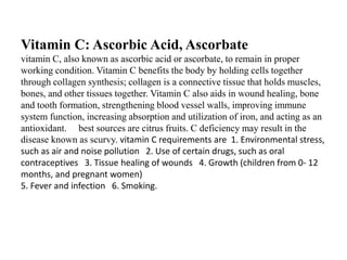 Vitamin C: Ascorbic Acid, Ascorbate 
vitamin C, also known as ascorbic acid or ascorbate, to remain in proper 
working condition. Vitamin C benefits the body by holding cells together 
through collagen synthesis; collagen is a connective tissue that holds muscles, 
bones, and other tissues together. Vitamin C also aids in wound healing, bone 
and tooth formation, strengthening blood vessel walls, improving immune 
system function, increasing absorption and utilization of iron, and acting as an 
antioxidant. best sources are citrus fruits. C deficiency may result in the 
disease known as scurvy. vitamin C requirements are 1. Environmental stress, 
such as air and noise pollution 2. Use of certain drugs, such as oral 
contraceptives 3. Tissue healing of wounds 4. Growth (children from 0- 12 
months, and pregnant women) 
5. Fever and infection 6. Smoking. 
 