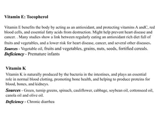 Vitamin E: Tocopherol 
Vitamin E benefits the body by acting as an antioxidant, and protecting vitamins A andC, red 
blood cells, and essential fatty acids from destruction. Might help prevent heart disease and 
cancer. . Many studies show a link between regularly eating an antioxidant rich diet full of 
fruits and vegetables, and a lower risk for heart disease, cancer, and several other diseases. 
Sources - Vegetable oil, fruits and vegetables, grains, nuts, seeds, fortified cereals. 
Deficiency - Premature infants 
Vitamin K 
Vitamin K is naturally produced by the bacteria in the intestines, and plays an essential 
role in normal blood clotting, promoting bone health, and helping to produce proteins for 
blood, bones, and kidneys. 
Sources - Green, turnip greens, spinach, cauliflower, cabbage, soybean oil, cottonseed oil, 
canola oil and olive oil. 
Deficiency - Chronic diarrhea 
 