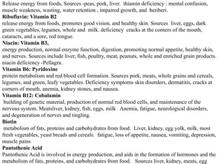 Release energy from foods, Sources -peas, pork, liver. thiamin deficiency : mental confusion, 
muscle weakness, wasting, water retention , impaired growth, and beriberi. 
Riboflavin: Vitamin B2 
release energy from foods, promotes good vision, and healthy skin. Sources liver, eggs, dark 
green vegetables, legumes, whole and milk. deficiency cracks at the corners of the mouth, 
cataracts, and a sore, red tongue. 
Niacin: Vitamin B3, 
energy production, normal enzyme function, digestion, promoting normal appetite, healthy skin, 
and nerves. Sources include liver, fish, poultry, meat, peanuts, whole and enriched grain products. 
niacin deficiency -Pellagra. 
Vitamin B6: Pyridoxine 
protein metabolism and red blood cell formation. Sources pork, meats, whole grains and cereals, 
legumes, and green, leafy vegetables. Deficiency symptoms skin disorders, dermatitis, cracks at 
corners of mouth, anemia, kidney stones, and nausea. 
Vitamin B12: Cobalamin 
building of genetic material, production of normal red blood cells, and maintenance of the 
nervous system. Meatsliver, kidney, fish, eggs, milk Anemia, fatigue, neurological disorders, 
and degeneration of nerves and tingling. 
Biotin 
metabolism of fats, proteins and carbohydrates from food. Liver, kidney, egg yolk, milk, most 
fresh vegetables, yeast breads and cereals. fatigue, loss of appetite, nausea, vomiting, depression, 
muscle pains 
Pantothenic Acid 
Pantothenic Acid is involved in energy production, and aids in the formation of hormones and the 
metabolism of fats, proteins, and carbohydrates from food. Sources liver, kidney, meats, egg 
 