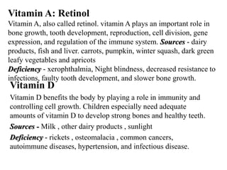 Vitamin A: Retinol 
Vitamin A, also called retinol. vitamin A plays an important role in 
bone growth, tooth development, reproduction, cell division, gene 
expression, and regulation of the immune system. Sources - dairy 
products, fish and liver. carrots, pumpkin, winter squash, dark green 
leafy vegetables and apricots 
Deficiency - xerophthalmia, Night blindness, decreased resistance to 
infections, faulty tooth development, and slower bone growth. 
Vitamin D 
Vitamin D benefits the body by playing a role in immunity and 
controlling cell growth. Children especially need adequate 
amounts of vitamin D to develop strong bones and healthy teeth. 
Sources - Milk , other dairy products , sunlight 
Deficiency - rickets , osteomalacia , common cancers, 
autoimmune diseases, hypertension, and infectious disease. 
 
