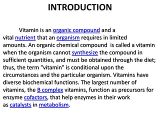 INTRODUCTION 
Vitamin is an organic compound and a 
vital nutrient that an organism requires in limited 
amounts. An organic chemical compound is called a vitamin 
when the organism cannot synthesize the compound in 
sufficient quantities, and must be obtained through the diet; 
thus, the term "vitamin" is conditional upon the 
circumstances and the particular organism. Vitamins have 
diverse biochemical functions. The largest number of 
vitamins, the B complex vitamins, function as precursors for 
enzyme cofactors, that help enzymes in their work 
as catalysts in metabolism. 
 
