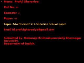 • Name: Praful Ghareniya
Roll No: 20
Semester: 4
Paper: -15
Topic: Advertisement in a Television & News paper
Email Id:prafulghareniya@gmail.com
Submitted by: Maharaja Krishnakumarsinhji Bhavnagar
University.
Department of English.
 