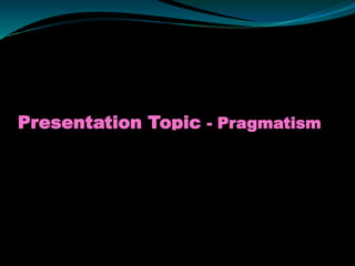 Presentation Topic - Pragmatism
 