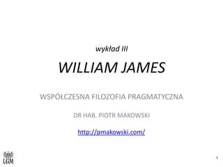 wykład	III	
WILLIAM	JAMES
WSPÓŁCZESNA	FILOZOFIA	PRAGMATYCZNA	
DR	HAB.	PIOTR	MAKOWSKI	
http://pmakowski.com/	
1
 