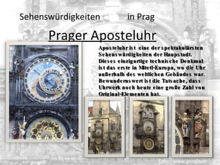   Sehenswürdigkeiten  in Prag Prager Aposteluhr   Foto - www.google.cz Aposteluhr  ist  eine der spektakulärsten Sehenswürdigkeiten der Haupstadt. Dieses einzigartige technische Denkmal ist das erste in Mitetl-Europa, wo d i e Uhr  außerhalb des weltlichen Gebäudes war.  Bewundernswert  ist die Tatsache, dass Uhrwerk noch heute eine große Zahl von Original-Elementen hat. 