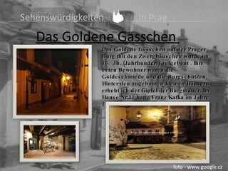   Sehenswürdigkeiten    in Prag Das  Goldene Gässchen   foto - www.google.cz Das Goldene Gässchen auf der Prager Burg mit den Zwerg h äuschen wurde im 16.  Jh. (Jah r hundert) aufgebaut . Ihre esten Bewohner waren die Goldeschmiede und die Burgschützen. Hinter den angebauten kleinen Häusern erhebt ich der Gipfel der Burgmauer. Im Hause Nr.22   hatte Franz Kafka im Jahre 1917 das  Arbeit s zimmer . 