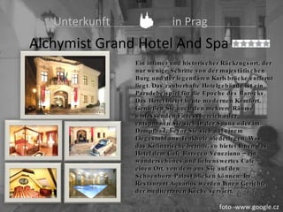   Unterkunft   in Prag Alchymist Grand Hotel And Spa  Ceník Ein intimer und historischer Rückzugsort, der nur wenige Schritte von der majestätischen Burg und der legendären Karlsbrücke entfernt liegt. Das zauberhafte Hotelgebäude ist ein Paradebeispiel für die Epoche des Barocks. Das Hotel bietet heute modernen Komfort .  Genießen Sie auch den mehrere Räume umfassenden Fitnessbereich oder entspannen Sie sich in der Sauna oder im Dampfbad, bevor Sie sich auf einem Liegestuhl aus Teakholz niederlegen. Was das Kulinarische betrifft, so bietet Ihnen das Hotel dem Café Barocco Veneziano – ein wunderschönes und liebenswertes Café – einen Ort, von dem aus Sie auf den Schoenborn-Palast blicken können. Im Restaurant Aquarius werden Ihnen Gerichte der mediterranen Küche serviert. foto -www.google.cz 