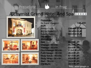   Preiseliste   in Prag Alchymist Grand Hotel And Spa  Ceník Preiseliste:  De Luxe Zimmer: 195-400 EUR Junior Suite  : 235-495 EUR Royal Suite: 350-650 EUR Family Suite: 900-500 EUR  Haustiere 20.00 EUR Bett 80.00 EUR Masage - 60 min 65.00 EUR Masage - 90 min 83.00 EUR Duo Masage- 60 min 113.00 EUR Fußmasage - 30 min 30.00 EUR Body Scrub - 60 min 67.00 EUR Body Wrap - 90 min 83.00 EUR Bad - 30 min 33.00 EUR Manikura 33.00 EUR foto - www.google.cz 