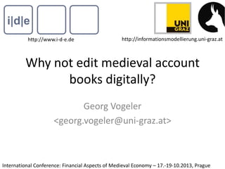 Why not edit medieval account
books digitally?
Georg Vogeler
<georg.vogeler@uni-graz.at>
http://www.i-d-e.de http://informationsmodellierung.uni-graz.at
International Conference: Financial Aspects of Medieval Economy – 17.-19-10.2013, Prague
 