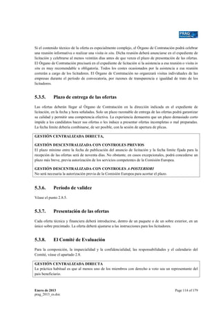 Si el contenido técnico de la oferta es especialmente complejo, el Órgano de Contratación podrá celebrar
una reunión informativa o realizar una visita in situ. Dicha reunión deberá anunciarse en el expediente de
licitación y celebrarse al menos veintiún días antes de que venza el plazo de presentación de las ofertas.
El Órgano de Contratación precisará en el expediente de licitación si la asistencia a esa reunión o visita in
situ es muy recomendable u obligatoria. Todos los costes ocasionados por la asistencia a esa reunión
correrán a cargo de los licitadores. El Órgano de Contratación no organizará visitas individuales de las
empresas durante el período de convocatoria, por razones de transparencia e igualdad de trato de los
licitadores.

5.3.5.

Plazo de entrega de las ofertas

Las ofertas deberán llegar al Órgano de Contratación en la dirección indicada en el expediente de
licitación, en la fecha y hora señaladas. Solo un plazo razonable de entrega de las ofertas podrá garantizar
su calidad y permitir una competencia efectiva. La experiencia demuestra que un plazo demasiado corto
impide a los candidatos hacer sus ofertas o les induce a presentar ofertas incompletas o mal preparadas.
La fecha límite debería combinarse, de ser posible, con la sesión de apertura de plicas.
GESTIÓN CENTRALIZADA DIRECTA,
GESTIÓN DESCENTRALIZADA CON CONTROLES PREVIOS
El plazo mínimo entre la fecha de publicación del anuncio de licitación y la fecha límite fijada para la
recepción de las ofertas será de noventa días. No obstante, en casos excepcionales, podrá concederse un
plazo más breve, previa autorización de los servicios competentes de la Comisión Europea.
GESTIÓN DESCENTRALIZADA CON CONTROLES A POSTERIORI
No será necesaria la autorización previa de la Comisión Europea para acortar el plazo.

5.3.6.

Período de validez

Véase el punto 2.8.5.

5.3.7.

Presentación de las ofertas

Cada oferta técnica y financiera deberá introducirse, dentro de un paquete o de un sobre exterior, en un
único sobre precintado. La oferta deberá ajustarse a las instrucciones para los licitadores.

5.3.8.

El Comité de Evaluación

Para la composición, la imparcialidad y la confidencialidad, las responsabilidades y el calendario del
Comité, véase el apartado 2.8.
GESTIÓN CENTRALIZADA DIRECTA
La práctica habitual es que al menos uno de los miembros con derecho a voto sea un representante del
país beneficiario.

Enero de 2013
prag_2013_es.doc

Page 114 of 179

 