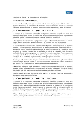 Las diferencias relativas a las subvenciones son las siguientes:
GESTIÓN CENTRALIZADA DIRECTA
La concesión de las subvenciones corresponderá a la Comisión Europea, responsable de publicar los
programas de trabajo y las convocatorias de propuestas, recibir las propuestas, presidir los Comités de
Evaluación, pronunciarse sobre los resultados de las convocatorias de propuestas y firmar los contratos.
GESTIÓN DESCENTRALIZADA CON CONTROLES PREVIOS
La concesión de las subvenciones corresponderá al Órgano de Contratación designado a tal efecto en el
convenio de financiación, es decir, el gobierno o la entidad del país beneficiario dotada de personalidad
jurídica con quien la Comisión Europea haya celebrado el convenio de financiación.
Antes de publicar las convocatorias de propuestas, el Órgano de Contratación presentará a la Comisión
Europea, para su aprobación, el programa de trabajo y, en su caso, la Guía para los solicitantes.
En función de las decisiones aprobadas, corresponderá al Órgano de Contratación publicar los programas
de trabajo y las convocatorias de propuestas, recibir las propuestas, presidir los Comités de Evaluación y
pronunciarse sobre el resultado de las convocatorias de propuestas. El Órgano de Contratación deberá
presentar a la Comisión Europea, para su aprobación, el informe de evaluación y una descripción
detallada de las subvenciones propuestas y, si procede, los proyectos de contrato. Ahora bien, no será
necesario el refrendo de los contratos por la Comisión Europea en determinados casos contemplados en el
punto 4.2.3. de la Guía Práctica de procedimientos para los presupuestos-programas.
Una vez aprobada la subvención, el Órgano de Contratación firmará los contratos y los notificará a la
Comisión Europea. Por regla general, la Comisión Europea estará representada en calidad de observador
en la apertura y en la evaluación de las propuestas y siempre deberá ser invitada.
El Órgano de Contratación deberá presentar a la Comisión Europea, para su publicación, los programas
de trabajo, la Guía para los solicitantes y los anuncios de concesión de subvenciones, excepto en los casos
mencionados en la Guía Práctica de procedimientos para los presupuestos-programas.
Las exenciones y excepciones previstas de forma específica en esta Guía Práctica se someterán a la
aprobación previa de la Comisión Europea.
GESTIÓN DESCENTRALIZADA CON CONTROLES A POSTERIORI
La concesión de las subvenciones corresponderá al Órgano de Contratación designado a tal efecto en el
convenio de financiación, es decir, el gobierno o la entidad del país beneficiario dotada de personalidad
jurídica con quien la Comisión Europea haya celebrado el convenio de financiación. Le corresponderá
publicar el programa de trabajo y las convocatorias de propuestas, recibir las propuestas, presidir los
Comités de Evaluación, pronunciarse sobre el resultado de la convocatoria de propuestas y firmar los
contratos, sin necesidad de obtener la aprobación previa de la Comisión Europea.
El Órgano de Contratación deberá presentar a la Comisión Europea, para su publicación, los programas
de trabajo, la Guía para los solicitantes y los anuncios de concesión de subvenciones.

Enero de 2013
prag_2013_es.doc

Page 133 of 179

 