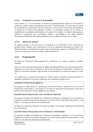 6.3.3.2.

Excepciones a la norma de nacionalidad

Véase el punto 2.3.2. Las excepciones a la norma de nacionalidad deberán figurar en la Guía para los
solicitantes y estarán sujetas a la aprobación previa de la Comisión Europea. Las restricciones a la norma
de nacionalidad no se autorizarán como tales; ahora bien, si así lo prevé el acto de base correspondiente,
en función de los objetivos del programa, el ámbito y la localización concreta de las acciones, la
elegibilidad de los candidatos podrá limitarse en la práctica. Por ejemplo, si el objetivo del programa es
establecer la cooperación entre universidades europeas y universidades de una región geográfica
determinada, por definición solo podrán presentarse las universidades de Europa y de esa región.

6.3.3.3.

Motivos de exclusión

No podrán participar en las convocatorias de propuestas ni ser beneficiarias de una subvención las
personas físicas o jurídicas que se encuentren en una de las situaciones enumeradas en el punto 2.3.3.
Deberá presentarse una declaración al respecto para las subvenciones superiores a 60 000 EUR (es decir,
no para las «subvenciones de escasa cuantía», véase el apartado 6.5.).

6.3.4.

Programación

El Órgano de Contratación deberá programar las subvenciones con arreglo a objetivos claramente
definidos.
Antes de iniciar la ejecución del programa de trabajo, este deberá publicarse, por líneas presupuestarias o
programas, en el sitio web de EuropeAid, el sitio internet del Órgano de Contratación o cualquier otro
medio de comunicación adecuado, según proceda, de conformidad con el modelo que figura en el anexo
E1.
Las modificaciones sustanciales del programa de trabajo durante el período de referencia deberán ser
aprobadas y publicadas en las mismas condiciones que el programa de trabajo inicial.
GESTIÓN CENTRALIZADA DIRECTA
El programa de trabajo deberá ser aprobado por la Comisión Europea y publicado en el sitio web de
EuropeAid, lo antes posible y, a más tardar, el 31 de marzo de cada ejercicio presupuestario, salvo que el
plan de acción anual aún no se haya adoptado en ese momento.
GESTIÓN DESCENTRALIZADA CON CONTROLES PREVIOS
El programa de trabajo será adoptado por el Órgano de Contratación y publicado en su sitio internet (o
cualquier otro medio de comunicación adecuado) y en el sitio web de EuropeAid lo antes posible y, a más
tardar, el 31 de marzo de cada ejercicio presupuestario.
El Órgano de Contratación presentará el programa de trabajo a la Comisión Europea para su aprobación
antes de publicarlo.
GESTIÓN DESCENTRALIZADA CON CONTROLES A POSTERIORI
El programa de trabajo será adoptado por el Órgano de Contratación y publicado en su sitio internet (o
cualquier otro medio de comunicación adecuado) y en el sitio web de EuropeAid lo antes posible y, a más
tardar, el 31 de marzo de cada ejercicio presupuestario.
Enero de 2013
prag_2013_es.doc

Page 135 of 179

 