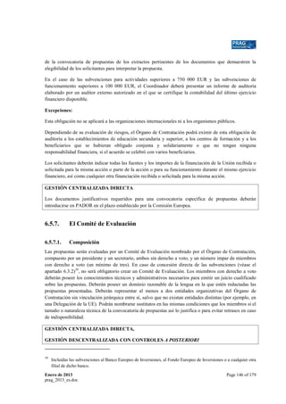 de la convocatoria de propuestas de los extractos pertinentes de los documentos que demuestren la
elegibilidad de los solicitantes para interpretar la propuesta.
En el caso de las subvenciones para actividades superiores a 750 000 EUR y las subvenciones de
funcionamiento superiores a 100 000 EUR, el Coordinador deberá presentar un informe de auditoría
elaborado por un auditor externo autorizado en el que se certifique la contabilidad del último ejercicio
financiero disponible.
Excepciones:
Esta obligación no se aplicará a las organizaciones internacionales ni a los organismos públicos.
Dependiendo de su evaluación de riesgos, el Órgano de Contratación podrá eximir de esta obligación de
auditoría a los establecimientos de educación secundaria y superior, a los centros de formación y a los
beneficiarios que se hubieran obligado conjunta y solidariamente o que no tengan ninguna
responsabilidad financiera, si el acuerdo se celebró con varios beneficiarios.
Los solicitantes deberán indicar todas las fuentes y los importes de la financiación de la Unión recibida o
solicitada para la misma acción o parte de la acción o para su funcionamiento durante el mismo ejercicio
financiero, así como cualquier otra financiación recibida o solicitada para la misma acción.
GESTIÓN CENTRALIZADA DIRECTA
Los documentos justificativos requeridos para una convocatoria específica de propuestas deberán
introducirse en PADOR en el plazo establecido por la Comisión Europea.

6.5.7.

El Comité de Evaluación

6.5.7.1.

Composición

Las propuestas serán evaluadas por un Comité de Evaluación nombrado por el Órgano de Contratación,
compuesto por un presidente y un secretario, ambos sin derecho a voto, y un número impar de miembros
con derecho a voto (un mínimo de tres). En caso de concesión directa de las subvenciones (véase el
apartado 6.3.2)39, no será obligatorio crear un Comité de Evaluación. Los miembros con derecho a voto
deberán poseer los conocimientos técnicos y administrativos necesarios para emitir un juicio cualificado
sobre las propuestas. Deberán poseer un dominio razonable de la lengua en la que estén redactadas las
propuestas presentadas. Deberán representar al menos a dos entidades organizativas del Órgano de
Contratación sin vinculación jerárquica entre sí, salvo que no existan entidades distintas (por ejemplo, en
una Delegación de la UE). Podrán nombrarse sustitutos en las mismas condiciones que los miembros si el
tamaño o naturaleza técnica de la convocatoria de propuestas así lo justifica o para evitar retrasos en caso
de indisponibilidad.
GESTIÓN CENTRALIZADA DIRECTA,
GESTIÓN DESCENTRALIZADA CON CONTROLES A POSTERIORI

39

Incluidas las subvenciones al Banco Europeo de Inversiones, al Fondo Europeo de Inversiones o a cualquier otra
filial de dicho banco.

Enero de 2013
prag_2013_es.doc

Page 146 of 179

 