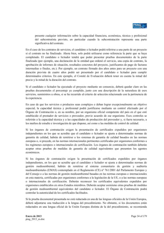 presente cualquier información sobre la capacidad financiera, económica, técnica y profesional
del subcontratista previsto, en particular cuando la subcontratación represente una parte
significativa del contrato.
En el caso de los contratos de servicios, el candidato o licitador podrá referirse a una parte de un proyecto
si el contrato no ha finalizado. Ahora bien, solo podrá utilizarse como referencia la parte que se haya
completado. El candidato o licitador tendrá que poder presentar pruebas documentales de la parte
finalizada (por ejemplo, una declaración de la entidad que ordenó el servicio, una copia de contrato, la
aprobación de informes de situación, resultados concretos del proyecto, justificantes de pago de facturas
intermedias o finales, etc.). Por ejemplo, un contrato firmado dos años antes para un proyecto con una
duración prevista de cuatro años podrá ser presentado por el candidato o licitador para cumplir
determinados criterios. En este ejemplo, el Comité de Evaluación deberá tener en cuenta la mitad del
precio y la mitad de la duración del contrato.
Si el candidato o licitador ha ejecutado el proyecto mediante un consorcio, deberá quedar claro en las
pruebas documentales el porcentaje ya cumplido, junto con una descripción de la naturaleza de esos
servicios, suministros u obras, si se ha recurrido al criterio de selección relacionado con la pertinencia de
la experiencia.
En caso de que los servicios o productos sean complejos o deban lograr excepcionalmente un objetivo
especial, la capacidad técnica y profesional podrá justificarse mediante un control efectuado por el
Órgano de Contratación o, en su nombre, por un organismo oficial competente del país en el que esté
establecido el prestador de servicios o proveedor, previo acuerdo de ese organismo. Esos controles se
referirán a la capacidad técnica y a las capacidades de producción del proveedor y, si fuera necesario, a
los medios de estudio e investigación de que dispone, así como a las medidas de control de calidad.
Si los órganos de contratación exigen la presentación de certificados expedidos por organismos
independientes en los que se acredite que el candidato o licitador se ajusta a determinadas normas de
garantía de calidad, habrán de remitirse a los sistemas de garantía de calidad basados en las normas
europeas o, si procede, en las normas internacionales pertinentes certificadas por organismos conformes a
los regímenes europeos o internacionales de certificación. Los órganos de contratación también deberán
aceptar otras pruebas de medidas de garantía de calidad equivalentes que presenten los agentes
económicos.
Si los órganos de contratación exigen la presentación de certificados expedidos por órganos
independientes, en los que se acredite que el candidato o licitador se ajusta a determinadas normas de
gestión medioambiental, habrán de remitirse al sistema comunitario de gestión y auditoría
medioambientales (EMAS) contemplado en el Reglamento (CE) nº 761/2001 del Parlamento Europeo y
del Consejo o a las normas de gestión medioambiental basadas en las normas europeas o internacionales
en esta materia, certificadas por organismos conformes a la legislación de la UE, o a las normas europeas
o internacionales de certificación. Deberán reconocer los certificados equivalentes expedidos por
organismos establecidos en otros Estados miembros. Deberán aceptar asimismo otras pruebas de medidas
de gestión medioambiental equivalentes del candidato o licitador. El Órgano de Contratación podrá
controlar la autenticidad de los certificados facilitados.
Si la prueba documental presentada no está redactada en una de las lenguas oficiales de la Unión Europea,
deberá adjuntarse una traducción a la lengua del procedimiento. No obstante, si los documentos están
redactados en una lengua oficial de la Unión Europea distinta de la del procedimiento, se recomienda
Enero de 2013
prag_2013_es.doc

Page 34 of 179

 