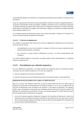 encarecidamente adjuntar una traducción a la lengua del procedimiento para facilitar la evaluación de los
documentos.
Si que las organizaciones del derecho internacional público creadas por acuerdos intergubernamentales y
las agencias especializadas creadas por aquéllas l candidato o licitador no está en condiciones de presentar
las pruebas requeridas por alguna razón excepcional que el Órgano de Contratación considere justificada,
podrá probar su capacidad con cualquier otro medio que el Órgano de Contratación considere adecuado
(véase también el punto 2.8.3.).
Si el licitador presenta una declaración propia como prueba documental, el Órgano de Contratación se
reserva el derecho de pedir más pruebas documentales.

2.4.11.2. Criterios de adjudicación
Los contratos se concederán sobre la base de los criterios de adjudicación establecidos en la convocatoria,
de una de estas dos formas:
−

por adjudicación, en cuyo caso el contrato se otorgará a la oferta con el precio más bajo de entre
todas las ofertas regulares y conformes;

−

por concesión a la mejor relación calidad-precio (es decir, a la oferta económicamente más
ventajosa).

Los criterios deberán definirse con precisión, no podrán producir efectos discriminatorios y no deberán
falsear la competencia leal.

2.4.12.

Procedimiento con «cláusula suspensiva»

En casos debidamente justificados, y tras haber obtenido una aprobación previa, las licitaciones podrán
convocarse con una «cláusula suspensiva» en los dos casos siguientes:
i) antes de la adopción de la decisión de financiación o
ii) antes de la firma de un convenio de financiación entre la Comisión Europea y el país beneficiario.
PROGRAMAS FINANCIADOS CON CARGO AL PRESUPUESTO
Rara vez se recurre a las cláusulas suspensivas, ya que las normas financieras de la UE suelen exigir la
adopción de una decisión de financiación por la Comisión Europea (o, en su caso, la celebración de un
convenio de financiación) antes de publicar una licitación o convocatoria de propuestas. Sin embargo,
pueden surgir circunstancias excepcionales que justifiquen desviarse del proceso decisorio habitual. En
principio, las circunstancias que justifican el recurso a la cláusula suspensiva se hallan fuera del control
de la Comisión Europea. Cabe observar lo siguiente:
- el uso de la cláusula suspensiva después de la adopción de la decisión de financiación y antes de la
firma del convenio de financiación puede considerarse en la mayoría de los casos algo ajeno al control
de la Comisión Europea, dado que la entrada en vigor de dicho convenio depende de la voluntad de un
tercero (es decir, del país beneficiario);

Enero de 2013
prag_2013_es.doc

Page 35 of 179

 